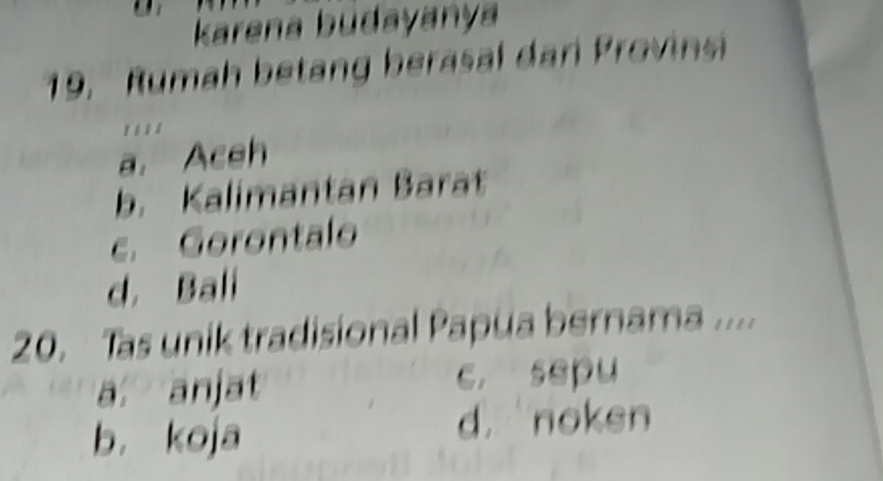 karena budayanya
19. Rumah betang berasal dari Provinsi
' . ' '
a. Aceh
b. Kalimantan Barat
c. Gorontalo
d. Bali
20. Tas unik tradisional Papua bernama ....
a. anjat c. sepu
b. koja d. noken