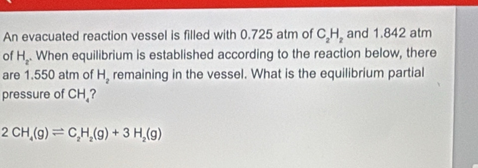 An evacuated reaction vessel is filled with 0.725 atm of C_2H_2 and 1.842 atm 
of H_2. When equilibrium is established according to the reaction below, there 
are 1.550 atm of H_2 remaining in the vessel. What is the equilibrium partial 
pressure of CH_4
2CH_4(g)leftharpoons C_2H_2(g)+3H_2(g)