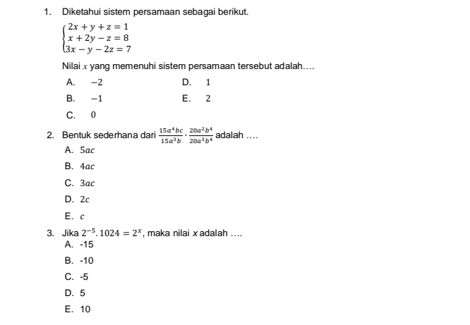 Diketahui sistem persamaan sebagai berikut.
beginarrayl 2x+y+z=1 x+2y-z=8 3x-y-2z=7endarray.
Nilai x yang memenuhi sistem persamaan tersebut adalah....
A. -2 D. 1
B. -1 E. 2
C. 0
2. Bentuk sederhana dari  15a^4bc/15a^3b ·  20a^2b^4/20a^3b^4  adalah ....
A. 5ac
B. 4ac
C. 3ac
D. 2c
E. c
3. Jika 2^(-5).1024=2^x , maka nilai xadalah ...
A. -15
B. -10
C. -5
D. 5
E. 10