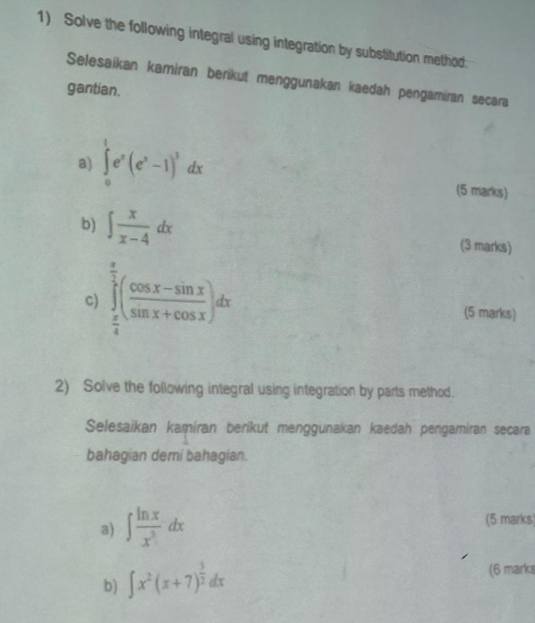 Solve the following integral using integration by substitution method 
Selesaikan kamiran berikut menggunakan kaedah pengamiran secara 
gantian. 
a) ∈tlimits _0^(1e^x)(e^x-1)^3dx (5 marks) 
b) ∈t  x/x-4 dx
(3 marks) 
c) ∈tlimits _ π /4 ^ π /2 ( (cos x-sin x)/sin x+cos x )dx
(5 marks) 
2) Solve the following integral using integration by parts method. 
Selesaikan kamiran berikut menggunakan kaedah pengamiran secara 
bahagian demi bahagian. 
a) ∈t  ln x/x^3 dx
(5 marks) 
b) ∈t x^2(x+7)^ 3/2 dx
(6 marks