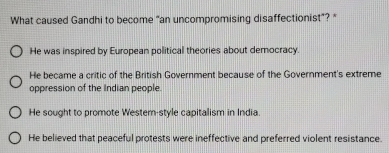 What caused Gandhi to become "an uncompromising disaffectionist”? *
He was inspired by European political theories about democracy.
He became a critic of the British Government because of the Government's extreme
oppression of the Indian people.
He sought to promote Westem-style capitalism in India.
He believed that peaceful protests were ineffective and preferred violent resistance.