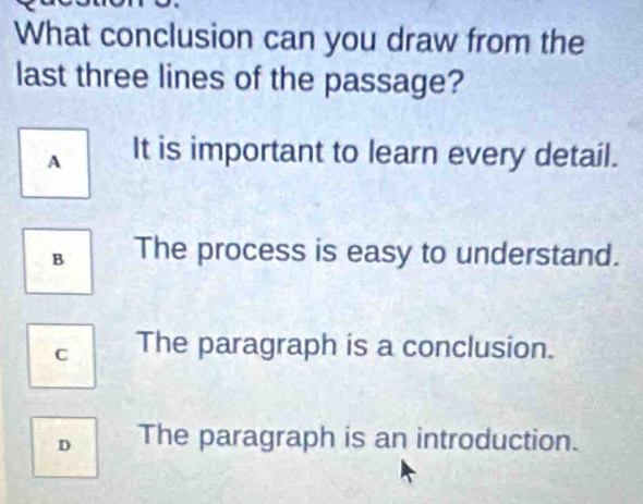 What conclusion can you draw from the
last three lines of the passage?
A It is important to learn every detail.
B The process is easy to understand.
C The paragraph is a conclusion.
D The paragraph is an introduction.