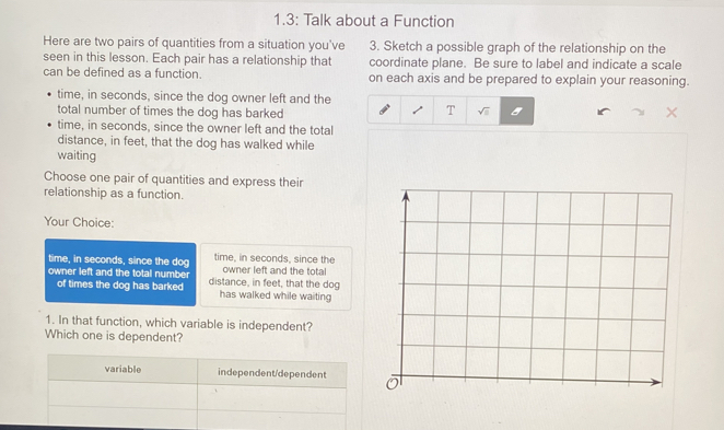 1.3: Talk about a Function
Here are two pairs of quantities from a situation you've 3. Sketch a possible graph of the relationship on the
seen in this lesson. Each pair has a relationship that coordinate plane. Be sure to label and indicate a scale
can be defined as a function. on each axis and be prepared to explain your reasoning.
time, in seconds, since the dog owner left and the
T
total number of times the dog has barked sqrt(□ ) 
time, in seconds, since the owner left and the total
distance, in feet, that the dog has walked while
waiting
Choose one pair of quantities and express their
relationship as a function.
Your Choice:
time, in seconds, since the dog time, in seconds, since the owner left and the total
owner left and the total number distance, in feet, that the dog
of times the dog has barked has walked while waiting
1. In that function, which variable is independent?
Which one is dependent?
variable independent/dependent