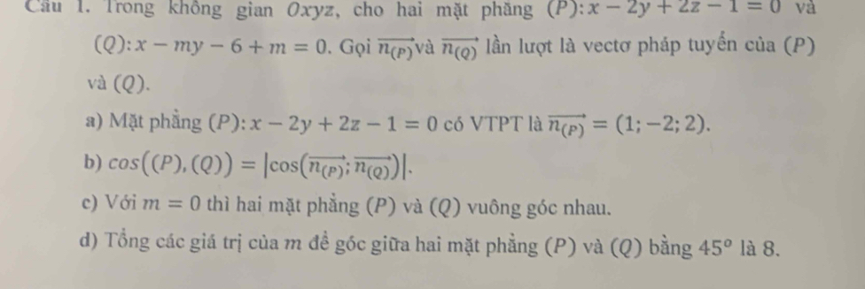 Cầu 1. Trong không gian Oxyz, cho hai mặt phăng (P): x-2y+2z-1=0 và
(Q):x-my-6+m=0. Gọi vector n_(P) và vector n_(Q) lần lượt là vectơ pháp tuyển của (P) 
và (Q). 
a) Mặt phẳng (P): x-2y+2z-1=0 có VTPT là vector n_(P)=(1;-2;2). 
b) cos ((P),(Q))=|cos (vector n_(P);vector n_(Q))|. 
c) Với m=0 thì hai mặt phẳng (P) và (Q) vuông góc nhau. 
d) Tổng các giá trị của m đề góc giữa hai mặt phẳng (P) và (Q) bằng 45^o là 8.