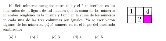 Seis números escogidos entre el 1 y el 5 se escriben en los
cuadrados de la figura de tal manera que la suma de los números 
en ambos renglones es la misma y también la suma de los números
en cada una de las tres columnas son iguales. Ya se escribieron
algunos de los números. ¿Qué número va en el lugar del cuadrado
sombreado?
(a) 1 (b) 2 (c) 3 (d) 4 (e) 5