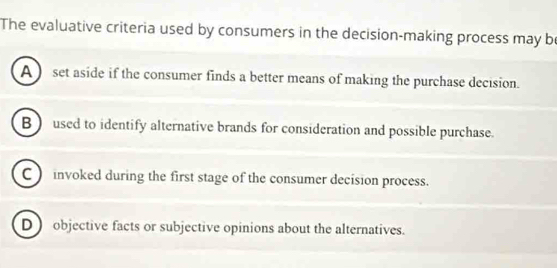 The evaluative criteria used by consumers in the decision-making process may be
A ) set aside if the consumer finds a better means of making the purchase decision.
B  used to identify alternative brands for consideration and possible purchase.
C ) invoked during the first stage of the consumer decision process.
D) objective facts or subjective opinions about the alternatives.