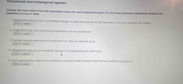 Threatened and endangered species 
Choose the best match from the drop-down menu for each statement below. For the final statement, determine whether the 
statement is true or false. 
1. Organisms that are not in immediate danger of extinction but are at risk because of very low numbers are called: 
(Click to sefect) 
2. Organisms that have declining populations can be considered: 
(Click to sefect) v 
3. Human-caused extinction of organisms can also be referred to as: 
(Click to sefect) 
4. Organisms that are in immediate danger of disappearing are said to be: 
(Click to sefect) = 
5. Low reproductive rates and overfishing adversely affect marine mammal and seabird populations. 
(Click to select)