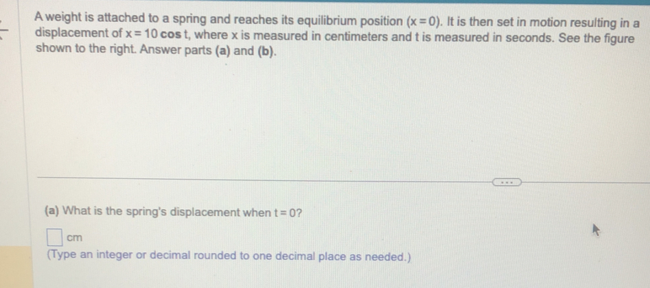 A weight is attached to a spring and reaches its equilibrium position (x=0). It is then set in motion resulting in a 
displacement of x=10cos t , where x is measured in centimeters and t is measured in seconds. See the figure 
shown to the right. Answer parts (a) and (b). 
(a) What is the spring's displacement when t=0 ?
cm
(Type an integer or decimal rounded to one decimal place as needed.)