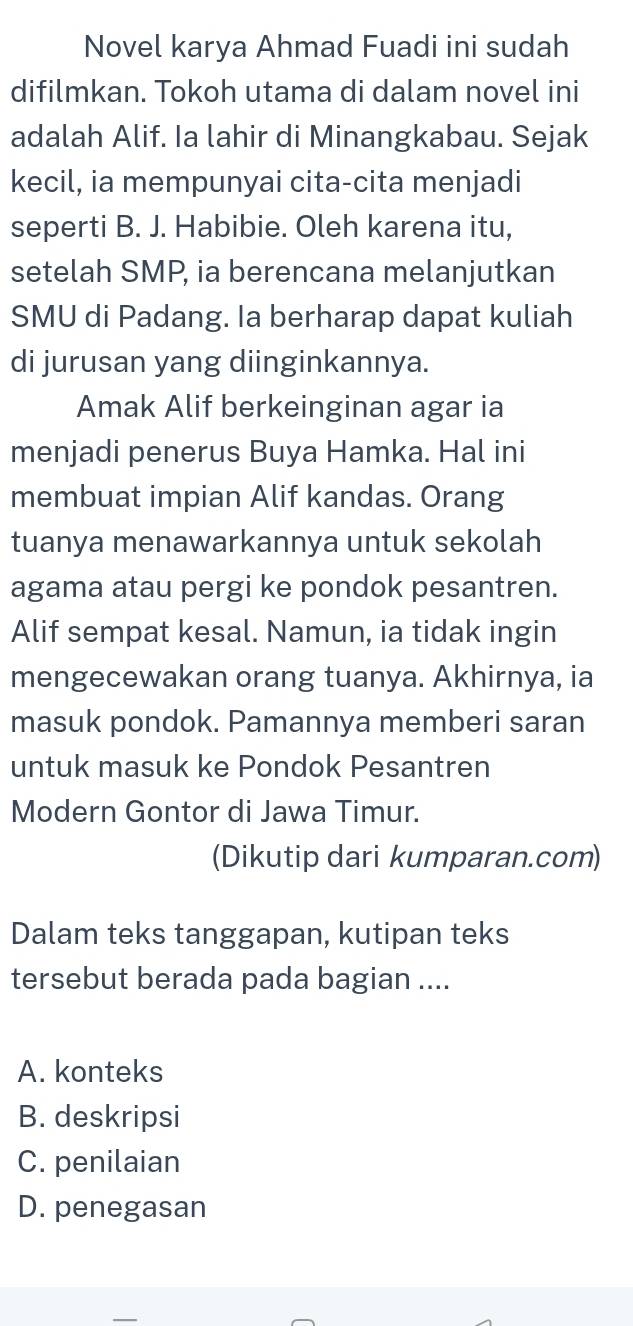 Novel karya Ahmad Fuadi ini sudah
difilmkan. Tokoh utama di dalam novel ini
adalah Alif. Ia lahir di Minangkabau. Sejak
kecil, ia mempunyai cita-cita menjadi
seperti B. J. Habibie. Oleh karena itu,
setelah SMP, ia berencana melanjutkan
SMU di Padang. Ia berharap dapat kuliah
di jurusan yang diinginkannya.
Amak Alif berkeinginan agar ia
menjadi penerus Buya Hamka. Hal ini
membuat impian Alif kandas. Orang
tuanya menawarkannya untuk sekolah
agama atau pergi ke pondok pesantren.
Alif sempat kesal. Namun, ia tidak ingin
mengecewakan orang tuanya. Akhirnya, ia
masuk pondok. Pamannya memberi saran
untuk masuk ke Pondok Pesantren
Modern Gontor di Jawa Timur.
(Dikutip dari kumparan.com)
Dalam teks tanggapan, kutipan teks
tersebut berada pada bagian ....
A. konteks
B. deskripsi
C. penilaian
D. penegasan