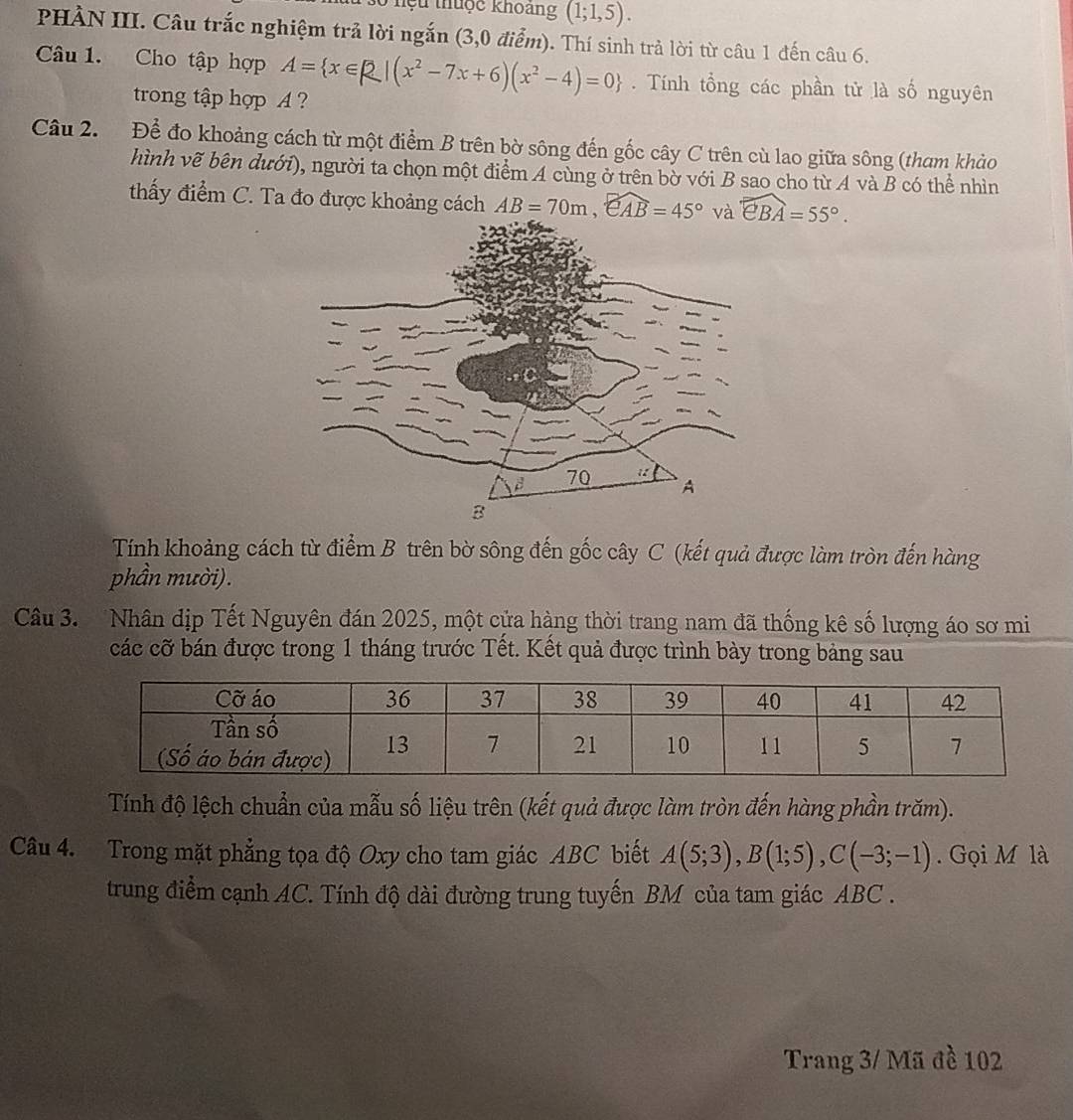 hệu thuộc khoang (1;1,5). 
PHẢN III. Câu trắc nghiệm trả lời ngắn (3,0 điểm). Thí sinh trả lời từ câu 1 đến câu 6. 
Câu 1. Cho tập hợp A= x∈ R|(x^2-7x+6)(x^2-4)=0. Tính tổng các phần tử là số nguyên 
trong tập hợp A ? 
Câu 2. Để đo khoảng cách từ một điểm B trên bờ sông đến gốc cây C trên cù lao giữa sông (tham khảo 
hình vẽ bên dưới), người ta chọn một điểm A cùng ở trên bờ với B sao cho từ A và B có thể nhìn 
thấy điểm C. Ta đo được khoảng cách AB=70m, widehat eAB=45° và widehat eBA=55°. 
Tính khoảng cách từ điểm B trên bờ sông đến gốc cây C (kết quả được làm tròn đến hàng 
phần mười). 
Câu 3. Nhân địp Tết Nguyên đán 2025, một cửa hàng thời trang nam đã thống kê số lượng áo sơ mi 
các cỡ bán được trong 1 tháng trước Tết. Kết quả được trình bày trong bảng sau 
Tính độ lệch chuẩn của mẫu số liệu trên (kết quả được làm tròn đến hàng phần trăm). 
Câu 4. Trong mặt phẳng tọa độ Oxy cho tam giác ABC biết A(5;3), B(1;5), C(-3;-1). Gọi M là 
trung điểm cạnh AC. Tính độ dài đường trung tuyến BM của tam giác ABC. 
Trang 3/ Mã đề 102