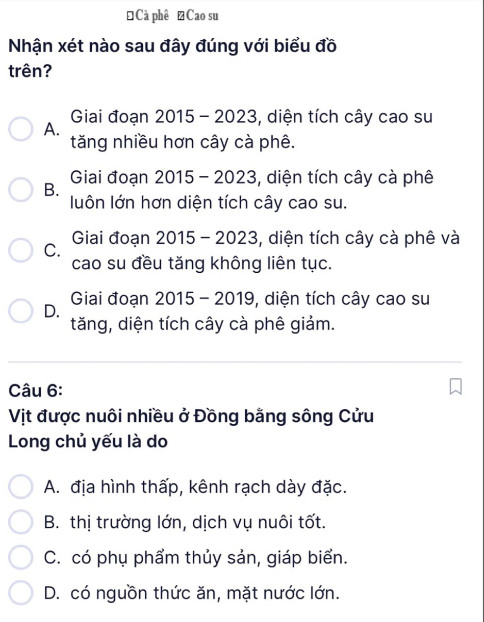 ĐCà phê →Cao su
Nhận xét nào sau đây đúng với biểu đồ
trên?
Giai đoạn 2015 - 2023, , diện tích cây cao su
A.
tăng nhiều hơn cây cà phê.
Giai đoạn 2015 - 2023, diện tích cây cà phê
B.
luôn lớn hơn diện tích cây cao su.
Giai đoạn 2015 - 2023, diện tích cây cà phê và
C.
cao su đều tăng không liên tục.
Giai đoạn 2015- 2019, , diện tích cây cao su
D.
tăng, diện tích cây cà phê giảm.
Câu 6:
Vịt được nuôi nhiều ở Đồng bằng sông Cửu
Long chủ yếu là do
A. địa hình thấp, kênh rạch dày đặc.
B. thị trường lớn, dịch vụ nuôi tốt.
C. có phụ phẩm thủy sản, giáp biển.
D. có nguồn thức ăn, mặt nước lớn.