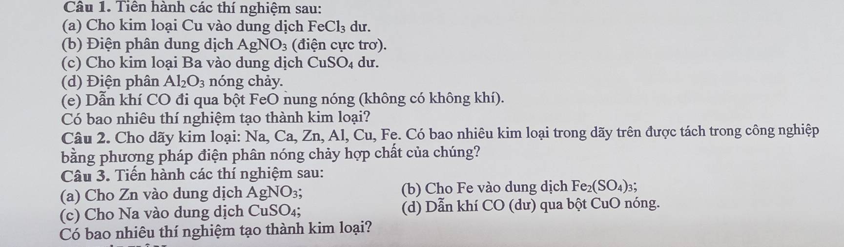 Tiên hành các thí nghiệm sau: 
(a) Cho kim loại Cu vào dung dịch FeCl_3 du. 
(b) Điện phân dung dịch AgNO_3 (điện cực trơ). 
(c) Cho kim loại Ba vào dung dịch CuSO_4 du. 
(d) Điện phân Al_2O_3 nóng chảy. 
(e) Dẫn khí CO đi qua bột FeO nung nóng (không có không khí). 
Có bao nhiêu thí nghiệm tạo thành kim loại? 
Câu 2. Cho dãy kim loại: Na, Ca, Zn, Al, Cu, Fe. Có bao nhiêu kim loại trong dãy trên được tách trong công nghiệp 
bằng phương pháp điện phân nóng chảy hợp chất của chúng? 
Câu 3. Tiến hành các thí nghiệm sau: 
(a) Cho Zn vào dung dịch AgNO₃; (b) Cho Fe vào dung dịch Fe_2(SO_4)_3
(c) Cho Na vào dung dịch CuSO₄; (d) Dẫn khí CO (dư) qua bột CuO nóng. 
Có bao nhiêu thí nghiệm tạo thành kim loại?