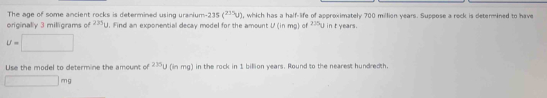 The age of some ancient rocks is determined using uranium 235(^235U) , which has a half-life of approximately 700 million years. Suppose a rock is determined to have 
originally 3 milligrams of 2350. Find an exponential decay model for the amount U (in mg) of 235 U in t years.
U=□
Use the model to determine the amount of^(235)U l (in mg) in the rock in 1 billion years. Round to the nearest hundredth.
□ mg