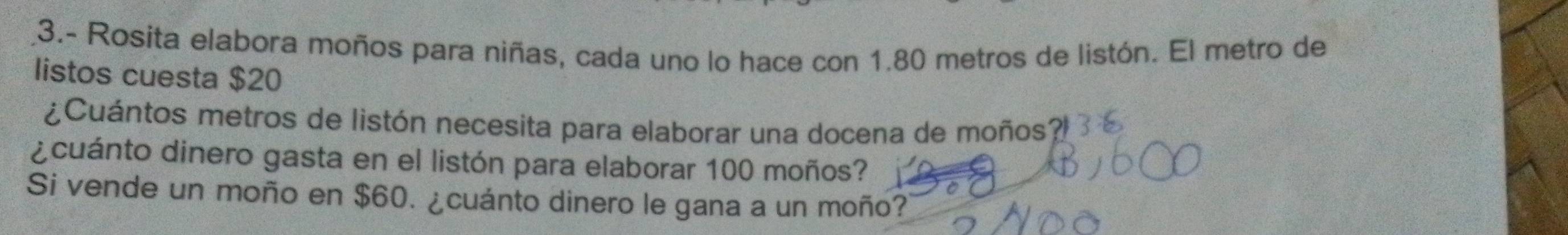 3.- Rosita elabora moños para niñas, cada uno lo hace con 1.80 metros de listón. El metro de 
listos cuesta $20
¿Cuántos metros de listón necesita para elaborar una docena de moños? 
¿cuánto dinero gasta en el listón para elaborar 100 moños? 
Si vende un moño en $60. ¿cuánto dinero le gana a un moño?