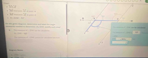 Gapers
10B^.JZ
overleftrightarrow AM intersects overleftrightarrow IU as point. H
lambda an interserts overleftrightarrow JZ at point
m∠ ZOM=83°
On the siven diagram, determine and label the angle  Justify each step!
measures needed to determine m∠ DHI
The méasure of ∠ DHI can be calculated.
m∠ DHI=127
The measure of ∠ OHI cannot be calculated because
Diegram Notes
,,, ∠ OLA=
f(|AA|)=1.7