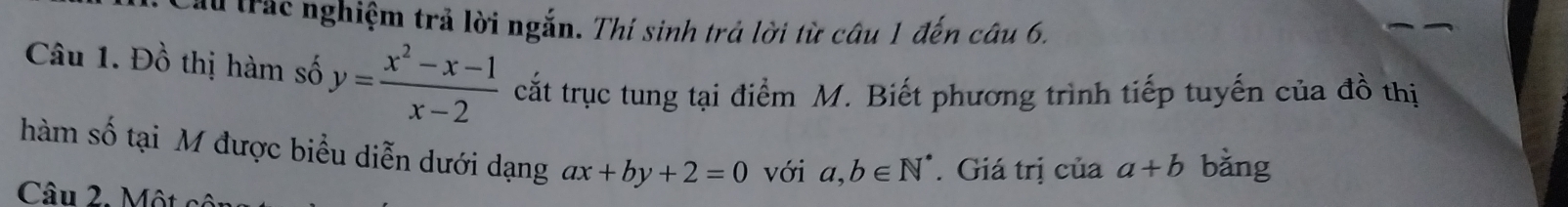 Cầu trác nghiệm trả lời ngắn. Thí sinh trả lời từ câu 1 đến câu 6. 
Câu 1. Đồ thị hàm số y= (x^2-x-1)/x-2  cắt trục tung tại điểm M. Biết phương trình tiếp tuyến của đồ thị 
hàm số tại M được biểu diễn dưới dạng ax+by+2=0 với a,b∈ N^*. Giá trị của a+b bǎng 
Câu 2. Một cội