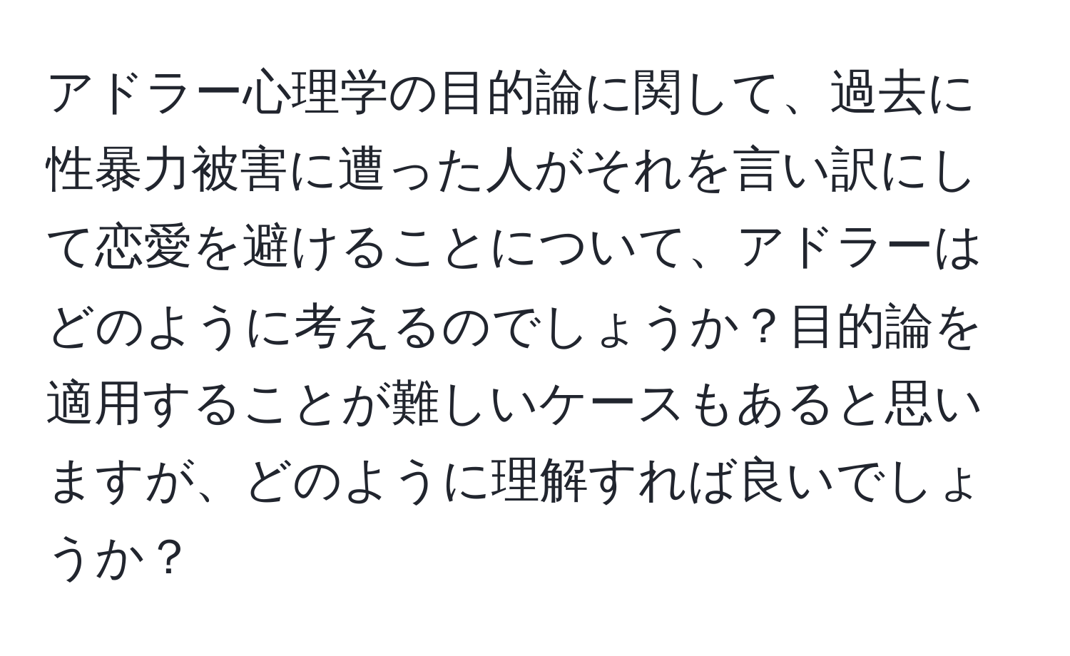 アドラー心理学の目的論に関して、過去に性暴力被害に遭った人がそれを言い訳にして恋愛を避けることについて、アドラーはどのように考えるのでしょうか？目的論を適用することが難しいケースもあると思いますが、どのように理解すれば良いでしょうか？