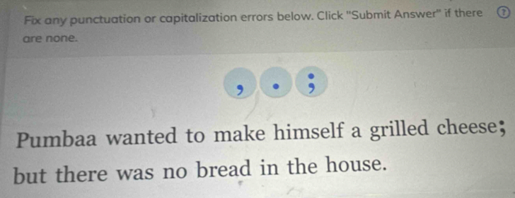 Fix any punctuation or capitalization errors below. Click ''Submit Answer'' if there 
are none. 
Pumbaa wanted to make himself a grilled cheese； 
but there was no bread in the house.