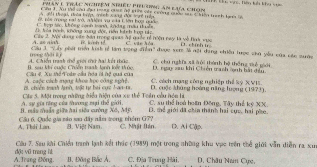 thính khu vực, tiên kết khu vực.
~ phân l trác nghiệm nhiều phương án lựa chọn
Cầu 1. Xu thể chủ đạo trong quan hệ giữa các cường quốc sau Chiến tranh lạnh là
A. đổi thoại, thóa hiệp, tránh xung đột trực tiếp.
B. tôn trọng vai trò, nhiệm vụ của Liên hợp quốc.
C. hợp tác, không cạnh tranh, không mâu thuẫn.
D. hòa bình, không xung đột, tiến hành hợp tác.
Câu 2. Nội dung căn bản trong quan hệ quốc tổ hiện nay là về lĩnh vực
A. an ninh. B. kinh tế. C. văn hóa. D. chính trị.
Câu 3. 'Lấy phát triển kinh tế làm trọng điểm'' được xem là nội dung chiến lược chủ yếu của các nước
trong thời kỳ
A. Chiến tranh thể giới thứ hai kết thúc. C. chủ nghĩa xã hội thành hệ thống thể giới
B. sau khi cuộc Chiến tranh lạnh kết thúc. D. ngay sau khi Chiến tranh lạnh bắt đầu.
Câu 4. Xu thế Toản cầu hóa là hệ quả của
A. cuộc cách mạng khoa học công nghệ, C. cách mạng công nghiệp thể kỳ XVII.
B. chiến tranh lạnh, trật tự hai cực I-an-ta. D. cuộc khủng hoảng năng lượng (1973).
Câu 5. Một trong những biểu hiện của xu thế Toàn cầu hóa là
A. sự gia tăng của thương mại thế giới. C. xu thế hoà hoãn Đông, Tây thế kỷ XX.
B. mâu thuẫn giữa hai siêu cường Xô, Mỹ. D. thể giới đã chia thành hai cực, hai phe.
Câu 6. Quốc gia nào sau đây nằm trong nhóm G7?
A. Thái Lan. B. Việt Nam. C. Nhật Bản. D. Ai Cập.
Câu 7. Sau khi Chiến tranh lạnh kết thúc (1989) một trong những khu vực trên thế giới vẫn diễn ra xun
đột vũ trang là
A.Trung Đông. B. Đông Bắc Á. C. Địa Trung Hải. D. Châu Nam Cực.