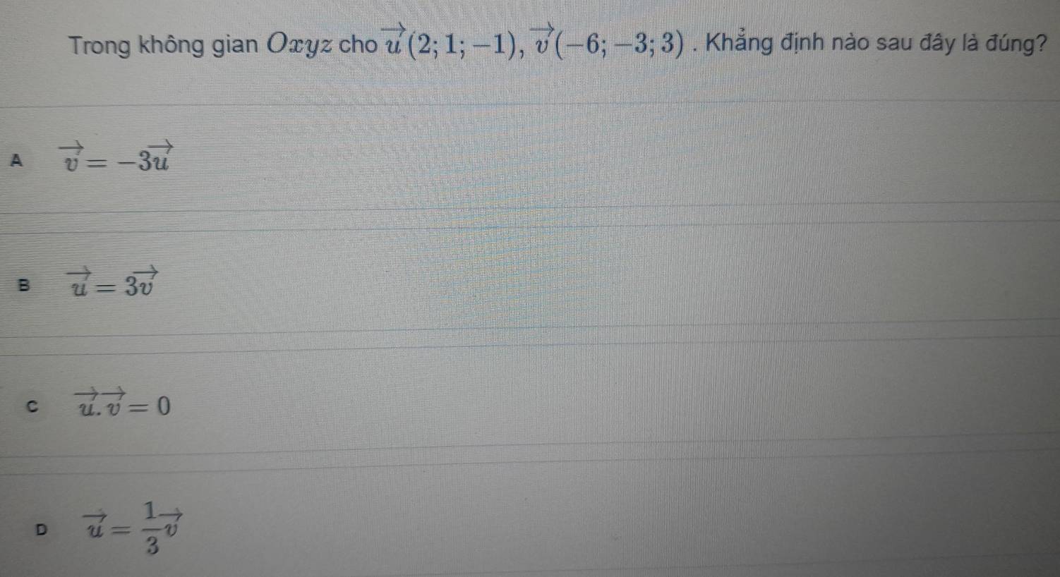 Trong không gian Oxyz cho vector u(2;1;-1), vector v(-6;-3;3). Khẳng định nào sau đây là đúng?
A vector v=-3vector u
B vector u=3vector v
C vector u.vector v=0
D vector u= 1/3 vector v