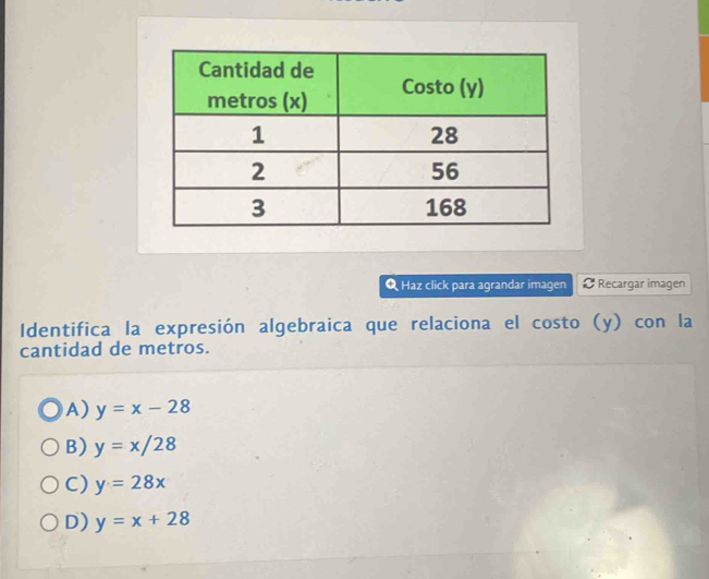 Haz click para agrandar imagen # Recargar imagen
Identifica la expresión algebraica que relaciona el costo (y) con la
cantidad de metros.
A) y=x-28
B) y=x/28
C) y=28x
D) y=x+28