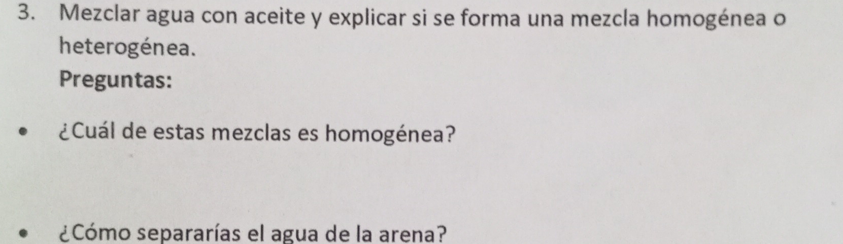 Mezclar agua con aceite y explicar si se forma una mezcla homogénea o 
heterogénea. 
Preguntas: 
¿Cuál de estas mezclas es homogénea? 
¿Cómo separarías el agua de la arena?