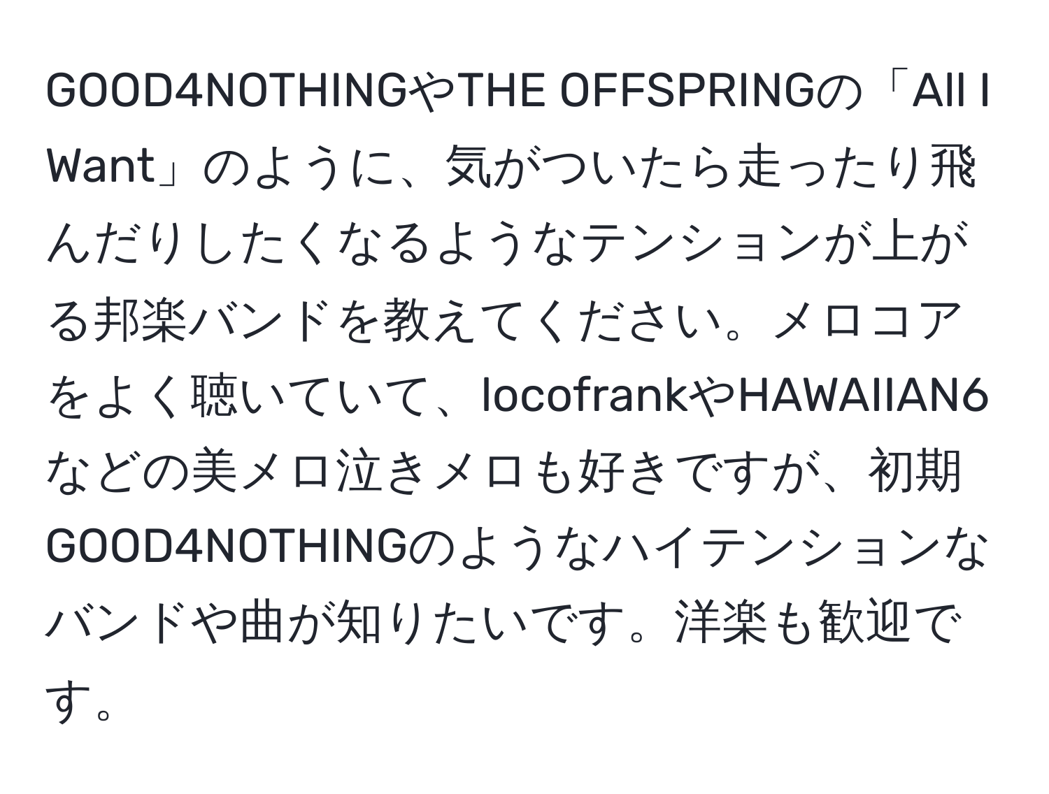 GOOD4NOTHINGやTHE OFFSPRINGの「All I Want」のように、気がついたら走ったり飛んだりしたくなるようなテンションが上がる邦楽バンドを教えてください。メロコアをよく聴いていて、locofrankやHAWAIIAN6などの美メロ泣きメロも好きですが、初期GOOD4NOTHINGのようなハイテンションなバンドや曲が知りたいです。洋楽も歓迎です。