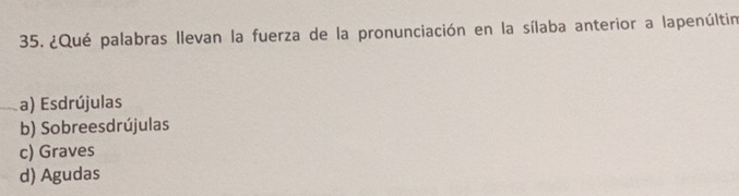 ¿Qué palabras llevan la fuerza de la pronunciación en la sílaba anterior a lapenúltin
a) Esdrújulas
b) Sobreesdrújulas
c) Graves
d) Agudas