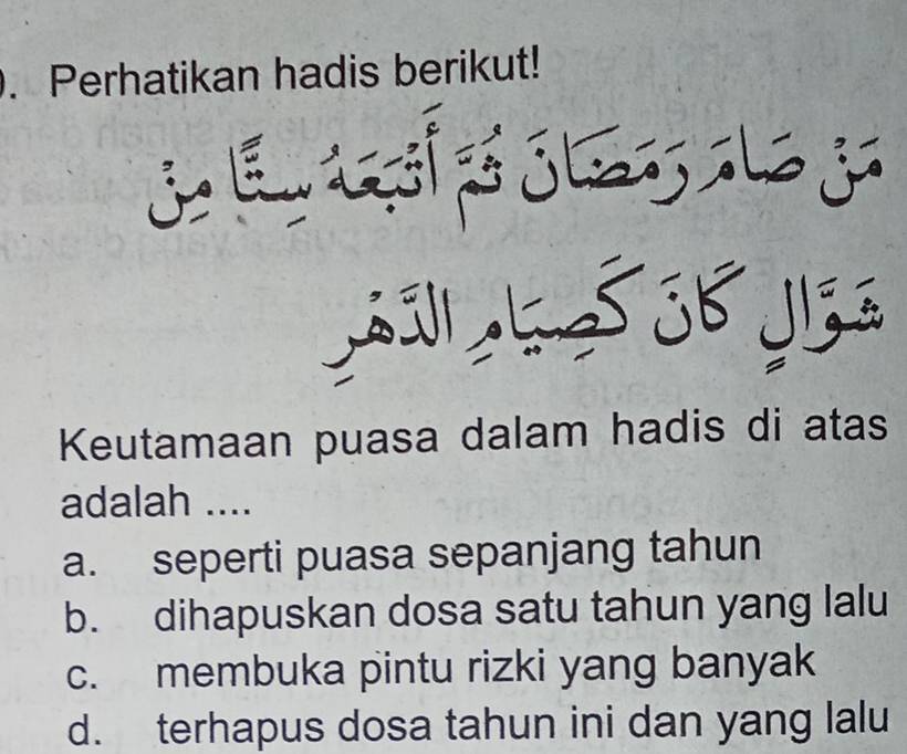 Perhatikan hadis berikut!
S ó ó 3b yls s
Keutamaan puasa dalam hadis di atas
adalah ....
a. seperti puasa sepanjang tahun
b. dihapuskan dosa satu tahun yang lalu
c. membuka pintu rizki yang banyak
d. terhapus dosa tahun ini dan yang lalu