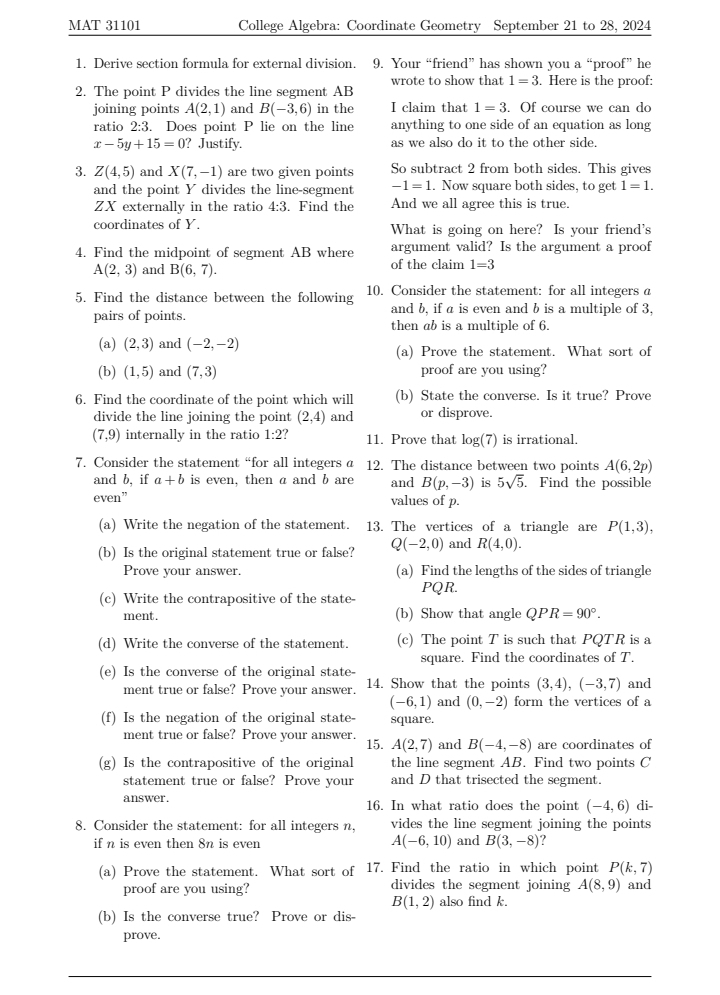 MAT 31101 College Algebra: Coordinate Geometry September 21 to 28, 2024
1. Derive section formula for external division. . 9. Your “friend” has shown you a “proof” he
wrote to show that 1=3. Here is the proof:
2. The point P divides the line segment AB
joining points A(2,1) and B(-3,6) in the I claim that 1=3. Of course we can do
ratio 2:3. Does point P lie on the line anything to one side of an equation as long
x-5y+15=0 ? Justify. as we also do it to the other side.
3. Z(4,5) and X(7,-1) are two given points So subtract 2 from both sides. This gives
and the point Y divides the line-segment -1=1. Now square both sides, to get 1=1.
ZX externally in the ratio 4:3. Find the And we all agree this is true.
coordinates of Y. What is going on here? Is your friend's
4. Find the midpoint of segment AB where argument valid? Is the argument a proof
A(2,3) and B(6,7). of the claim 1=3
5. Find the distance between the following 10. Consider the statement: for all integers a
pairs of points. and b, if a is even and b is a multiple of 3,
then ab is a multiple of 6.
(a) (2,3) and (-2,-2) (a) Prove the statement. What sort of
(b) (1,5) and (7,3) proof are you using?
6. Find the coordinate of the point which will (b) State the converse. Is it true? Prove
divide the line joining the point (2,4) and or disprove.
(7,9) internally in the ratio 1:2 11. Prove that log(7) is irrational.
7. Consider the statement “for all integers a 12. The distance between two points A(6,2p)
and b, if a+b is even, then a and b are and B(p,-3) is 5sqrt(5). Find the possible
even” values of p.
(a) Write the negation of the statement. 13. The vertices of a triangle are P(1,3),
(b) Is the original statement true or false? Q(-2,0) and R(4,0).
Prove your answer. (a) Find the lengths of the sides of triangle
(c) Write the contrapositive of the state- PQR.
ment. (b) Show that angle QPR=90°.
(d) Write the converse of the statement. (c) The point T is such that PQTR is a
square. Find the coordinates of T.
(e) Is the converse of the original state- 14. Show that the points (3,4),(-3,7) and
ment true or false? Prove your answer.
(-6,1) and (0,-2) form the vertices of a
(f) Is the negation of the original state- square.
ment true or false? Prove your answer. 15. A(2,7) and B(-4,-8) are coordinates of
(g) Is the contrapositive of the original the line segment AB. Find two points C
statement true or false? Prove your and D that trisected the segment.
answer. 16. In what ratio does the point (-4,6) di-
8. Consider the statement: for all integers n, vides the line segment joining the points
if n is even then 8n is even A(-6,10) and B(3,-8) a
(a) Prove the statement. What sort of 17. Find the ratio in which point P(k,7)
proof are you using? divides the segment joining A(8,9) and
B(1,2) also find k.
(b) Is the converse true? Prove or dis-
prove.