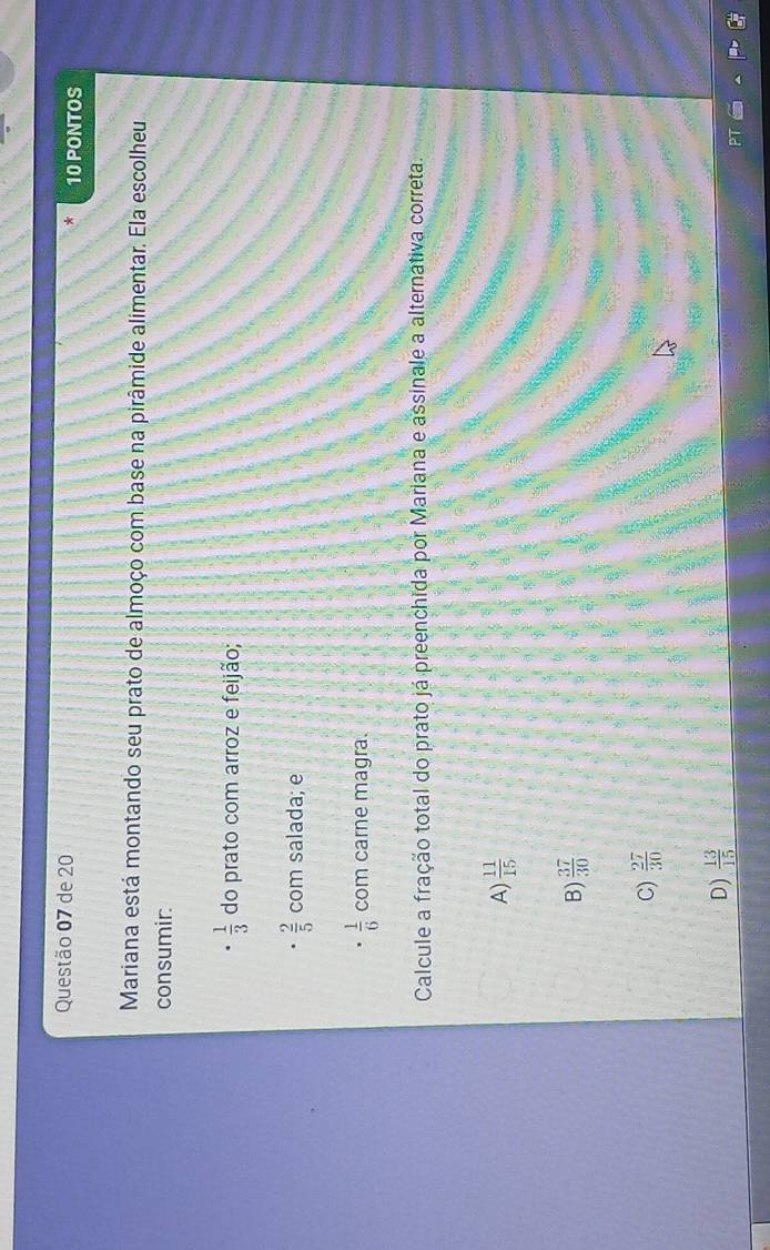 de 20 10 PONTOS
Mariana está montando seu prato de almoço com base na pirâmide alimentar. Ela escolheu
consumir:
 1/3  do prato com arroz e feijão;
 2/5  com salada; e
 1/6  com carne magra.
Calcule a fração total do prato já preenchida por Mariana e assinale a alternativa correta.
A)  11/15 
B)  37/30 
C)  27/30 
D)  13/15 