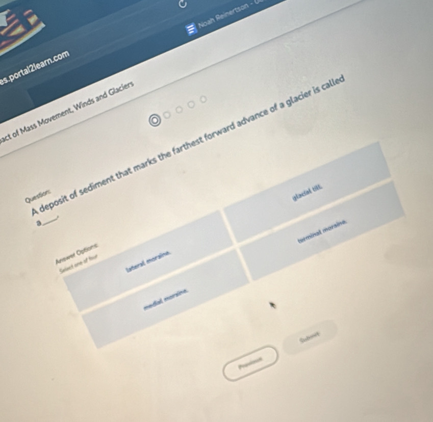 Noah Reinertson - 
s. portal 2learn.com 
ct of Mass Movement, Winds and Glacier 
deposit of sediment that marks the farthest forward advance of a glacier is cal 
Questions 
glacial till. 
_ 
a 
terminal moraine. 
Ariswer Options 
Iateral moraîna 
Select one of four 
medial morzíve. 
Sulmit