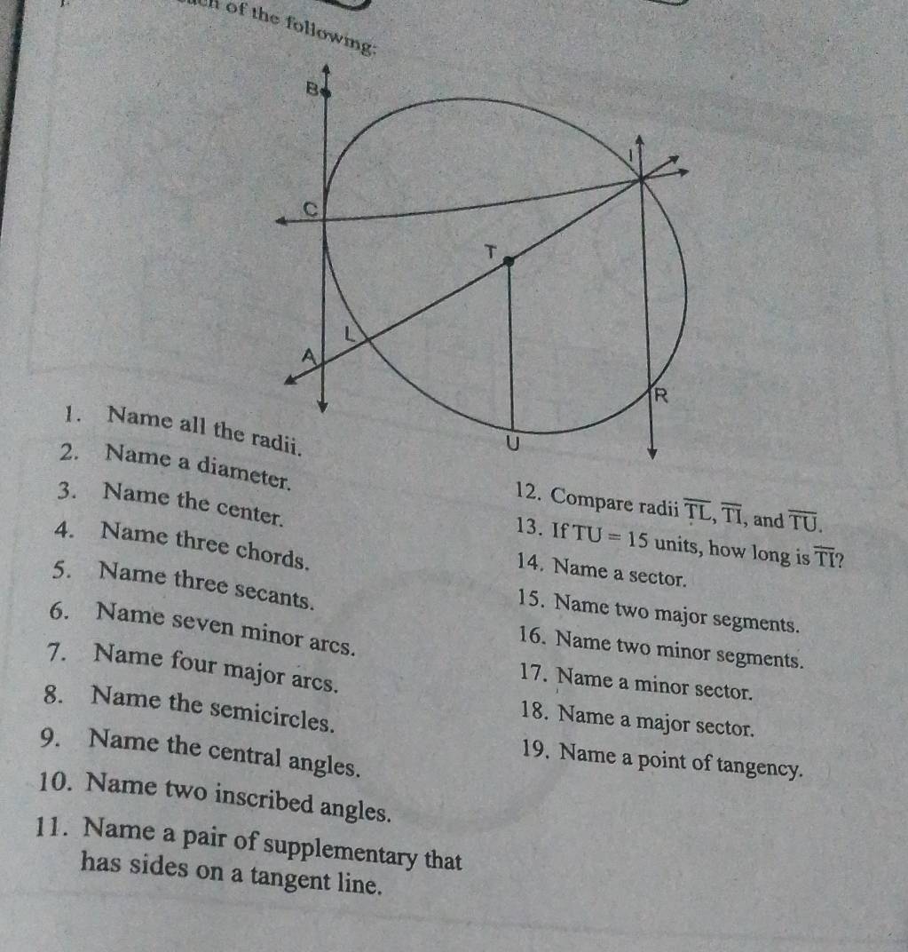 of the following: 
1. Name all the overline TL, overline TI , and overline TU. 
2. Name a diameter. 
12. Compare radii 
3. Name the center. 
13. If TU=15 units, how long is overline TI ? 
4. Name three chords. 
14. Name a sector. 
5. Name three secants. 
15. Name two major segments. 
6. Name seven minor arcs. 
16. Name two minor segments. 
7. Name four major arcs. 
17. Name a minor sector. 
8. Name the semicircles. 
18. Name a major sector. 
9. Name the central angles. 
19. Name a point of tangency. 
10. Name two inscribed angles. 
11. Name a pair of supplementary that 
has sides on a tangent line.