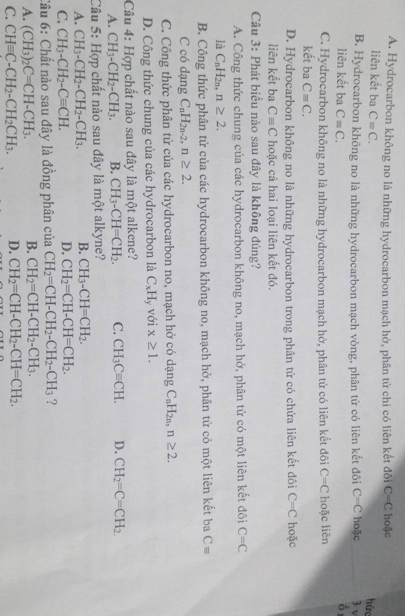A. Hydrocarbon không no là những hydrocarbon mạch hở, phân tử chỉ có liên kết đôi C=C hoặc
liên kết ba Cequiv C.
hức
B. Hydrocarbon không no là những hydrocarbon mạch vòng, phân tử có liên kết đôi C=C hoặc 3 v
liên kết ba Cequiv C.
C. Hydrocarbon không no là những hydrocarbon mạch hở, phân tử có liên kết đôi C=C hoặc liên
kết ba Cequiv C.
D. Hydrocarbon không no là những hydrocarbon trong phân tử có chứa liên kết đôi C=C hoặc
liên kết ba Cequiv C hoặc cả hai loại liên kết đó.
Câu 3: Phát biểu nào sau đây là không đúng?
A. Công thức chung của các hydrocarbon không no, mạch hở, phân tử có một liên kết đôi C=C
là C_nH_2n,n≥ 2.
B. Công thức phân tử của các hydrocarbon không no, mạch hở, phân tử cỏ một liên kết ba Cequiv
C có dạng C_nH_2n-2,n≥ 2.
C. Công thức phân tử của các hydrocarbon no, mạch hở có dạng C_nH_2n,n≥ 2.
D. Công thức chung của các hydrocarbon là C_xH y Với x≥ 1.
Câu 4: Hợp chất nào sau đây là một alkene?
A. CH_3-CH_2-CH_3. B. CH_3-CH=CH_2. C. CH_3Cequiv CH. D. CH_2=C=CH_2.
Câu 5: Hợp chất nào sau đây là một alkyne?
A. CH_3-CH_2-CH_2-CH_3.
B. CH_3-CH=CH_2.
C. CH_3-CH_2-Cequiv CH.
D. CH_2=CH-CH=CH_2.
Câu 6: Chất nào sau đây là đồng phân của CH_2=CH-CH_2-CH_2-CH_3 ?
A. (CH_3)_2C=CH-CH_3.
B. CH_2=CH-CH_2-CH_3.
C. CHequiv C-CH_2-CH_2CH_3.
D. CH_2=CH-CH_2-CH=CH_2.