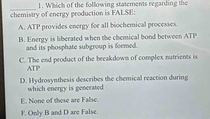 Which of the following statements regarding the
_
chemistry of energy production is FALSE:
A. ATP provides energy for all biochemical processes.
B. Energy is liberated when the chemical bond between ATP
and its phosphate subgroup is formed.
C. The end product of the breakdown of complex nutrients is
ATP
D. Hydrosynthesis describes the chemical reaction during
which energy is generated
E. None of these are False.
F. Only B and D are False.