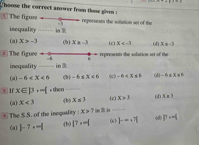 x+2y3=3
Choose the correct answer from those given :
1 The figure represents the solution set of the
-3
inequality ·⋅⋅··· in R
(a) X>-3 (b) X≥ -3 (c) X (d) X≤ -3
2 The figure represents the solution set of the
-6
6
inequality ········ in IR
(a) -6 (b) -6≤ X<6</tex> (c) -6 (d) -6≤ X≤ 6
3 If x∈ ]3,∈fty [ , then …⋅⋅⋅⋅⋅⋅⋅
(a) X<3</tex> (b) X≤ 3 (c) X>3 (d) X≥ 3
4 The S.S. of the inequality : X>7 in l is ………
(a) ]-7, ∈fty [ (b) [7,∈fty [ (c) ]-∈fty , 7[ (d) ]7,∈fty [