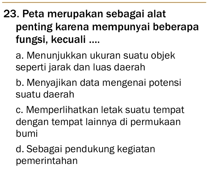 Peta merupakan sebagai alat
penting karena mempunyai beberapa
fungsi, kecuali ....
a. Menunjukkan ukuran suatu objek
seperti jarak dan luas daerah
b. Menyajikan data mengenai potensi
suatu daerah
c. Memperlihatkan letak suatu tempat
dengan tempat lainnya di permukaan
bumi
d. Sebagai pendukung kegiatan
pemerintahan