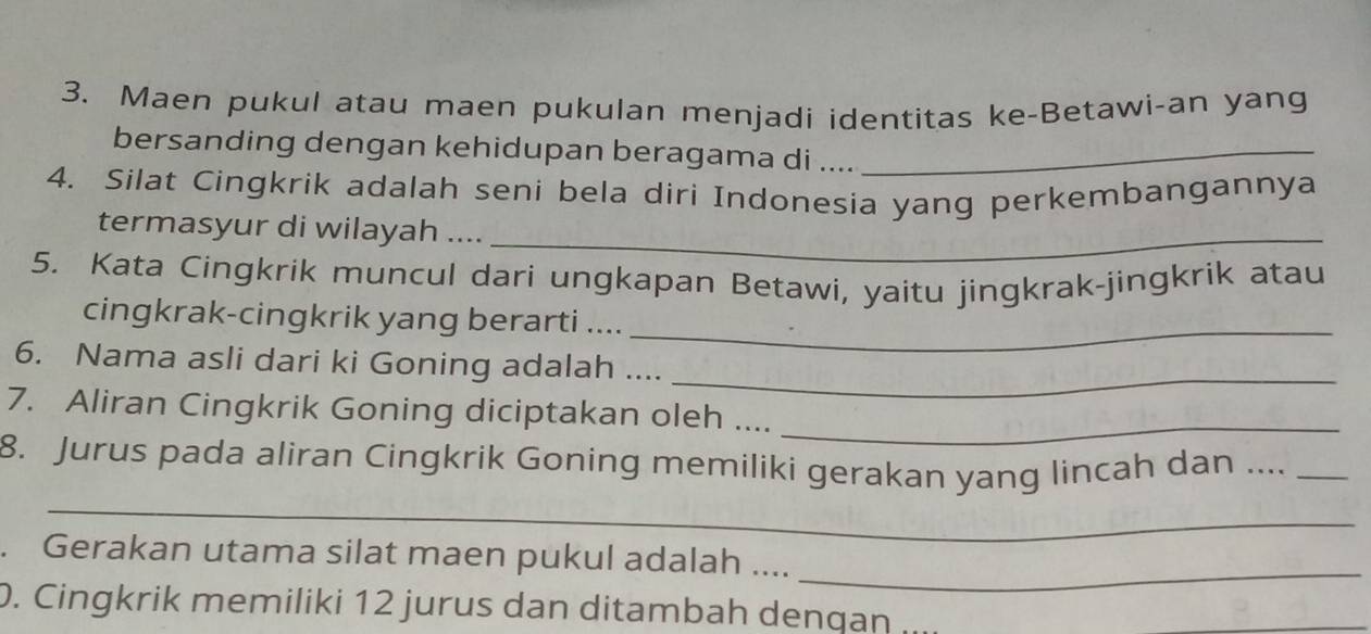 Maen pukul atau maen pukulan menjadi identitas ke-Betawi-an yang 
bersanding dengan kehidupan beragama di ...._ 
4. Silat Cingkrik adalah seni bela diri Indonesia yang perkembangannya 
termasyur di wilayah ...._ 
5. Kata Cingkrik muncul dari ungkapan Betawi, yaitu jingkrak-jingkrik atau 
_ 
cingkrak-cingkrik yang berarti .... 
_ 
6. Nama asli dari ki Goning adalah .... 
7. Aliran Cingkrik Goning diciptakan oleh ...._ 
_ 
8. Jurus pada aliran Cingkrik Goning memiliki gerakan yang lincah dan ...._ 
_ 
. Gerakan utama silat maen pukul adalah .... 
0. Cingkrik memiliki 12 jurus dan ditambah dengan