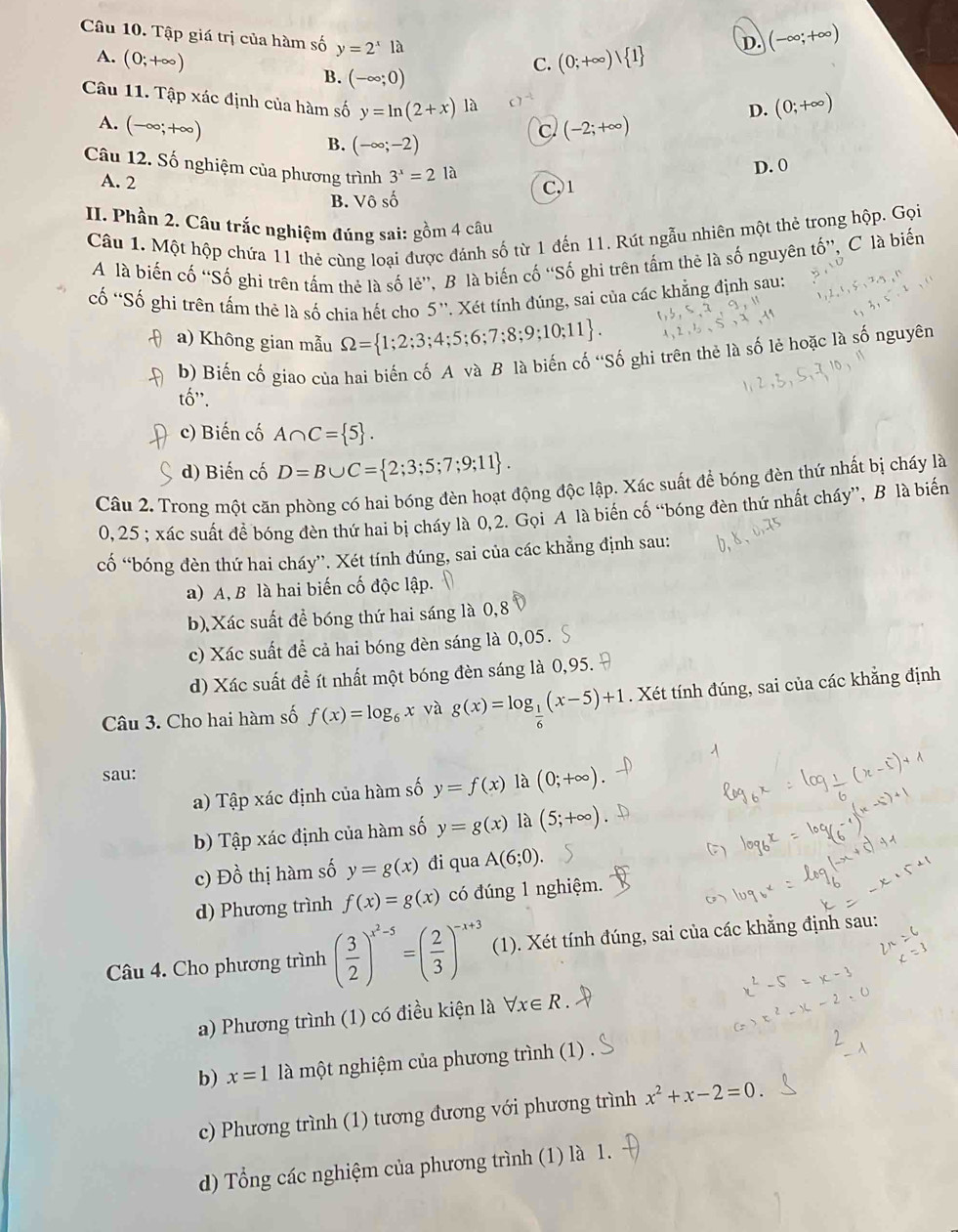 Tập giá trị của hàm số y=2^xla
A. (0;+∈fty ) (0;+∈fty ) 1 D. (-∈fty ;+∈fty )
C.
B. (-∈fty ;0)
Câu 11. Tập xác định của hàm số y=ln (2+x) là  1^(-1)
D. (0;+∈fty )
A. (-∈fty ;+∈fty ) (-2;+∈fty )
C
B. (-∈fty ;-2)
Câu 12. Số nghiệm của phương trình 3^x=2 là
D. 0
A. 2
B. Vô số C,1
II. Phần 2. Câu trắc nghiệm đúng sai: gồm 4 câu
Câu 1. Một hộp chứa 11 thẻ cùng loại được đánh số từ 1 đến 11. Rút ngẫu nhiên một thẻ trong hộp. Gọi
A là biến cố “Số ghi trên tấm thẻ là số lẻ”, B là biến cố “Số ghi trên tấm thê là số nguyên tố”, C là biến
cố 'Số ghi trên tấm thê là số chia hết cho 5''. Xét tính đúng, sai của các khẳng định sau:
a) Không gian mẫu Omega = 1;2;3;4;5;6;7;8;9;10;11 .
b) Biến cố giao của hai biến cố A và B là biến cố 'Số ghi trên thẻ là số lẻ hoặc là số nguyên
tố'.
c) Biến cố A∩ C= 5 .
d) Biến cố D=B∪ C= 2;3;5;7;9;11 .
Câu 2. Trong một căn phòng có hai bóng đèn hoạt động độc lập. Xác suất để bóng đèn thứ nhất bị cháy là
0, 25 ; xác suất để bóng đèn thứ hai bị cháy là 0,2. Gọi A là biến cố “bóng đèn thứ nhất cháy”, B là biến
cổ “bóng đèn thứ hai cháy”. Xét tính đúng, sai của các khẳng định sau:
a) A, B là hai biến cố độc lập.
b) Xác suất để bóng thứ hai sáng là 0,8
c) Xác suất để cả hai bóng đèn sáng là 0,05. S
d) Xác suất đề ít nhất một bóng đèn sáng là 0,95. 
Câu 3. Cho hai hàm số f(x)=log _6x và g(x)=log _ 1/6 (x-5)+1. Xét tính đúng, sai của các khẳng định
sau: (0;+∈fty )
a) Tập xác định của hàm số y=f(x) là
b) Tập xác định của hàm số y=g(x) là (5;+∈fty )
c) Đồ thị hàm số y=g(x) đi qua A(6;0).
d) Phương trình f(x)=g(x) có đúng 1 nghiệm.
Câu 4. Cho phương trình ( 3/2 )^x^2-5=( 2/3 )^-x+3 (1). Xét tính đúng, sai của các khẳng định sau:
a) Phương trình (1) có điều kiện là forall x∈ R
b) x=1 là một nghiệm của phương trình (1) .
c) Phương trình (1) tương đương với phương trình x^2+x-2=0.
d) Tổng các nghiệm của phương trình (1) là 1.