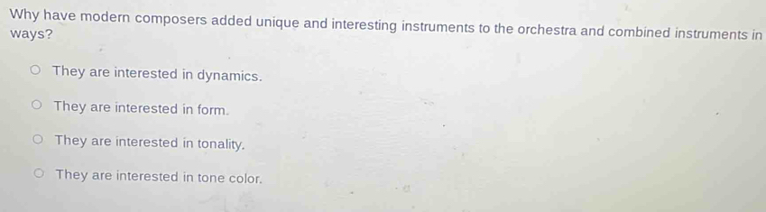 Why have modern composers added unique and interesting instruments to the orchestra and combined instruments in
ways?
They are interested in dynamics.
They are interested in form.
They are interested in tonality.
They are interested in tone color.