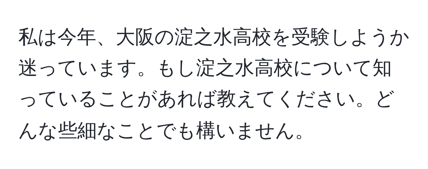 私は今年、大阪の淀之水高校を受験しようか迷っています。もし淀之水高校について知っていることがあれば教えてください。どんな些細なことでも構いません。