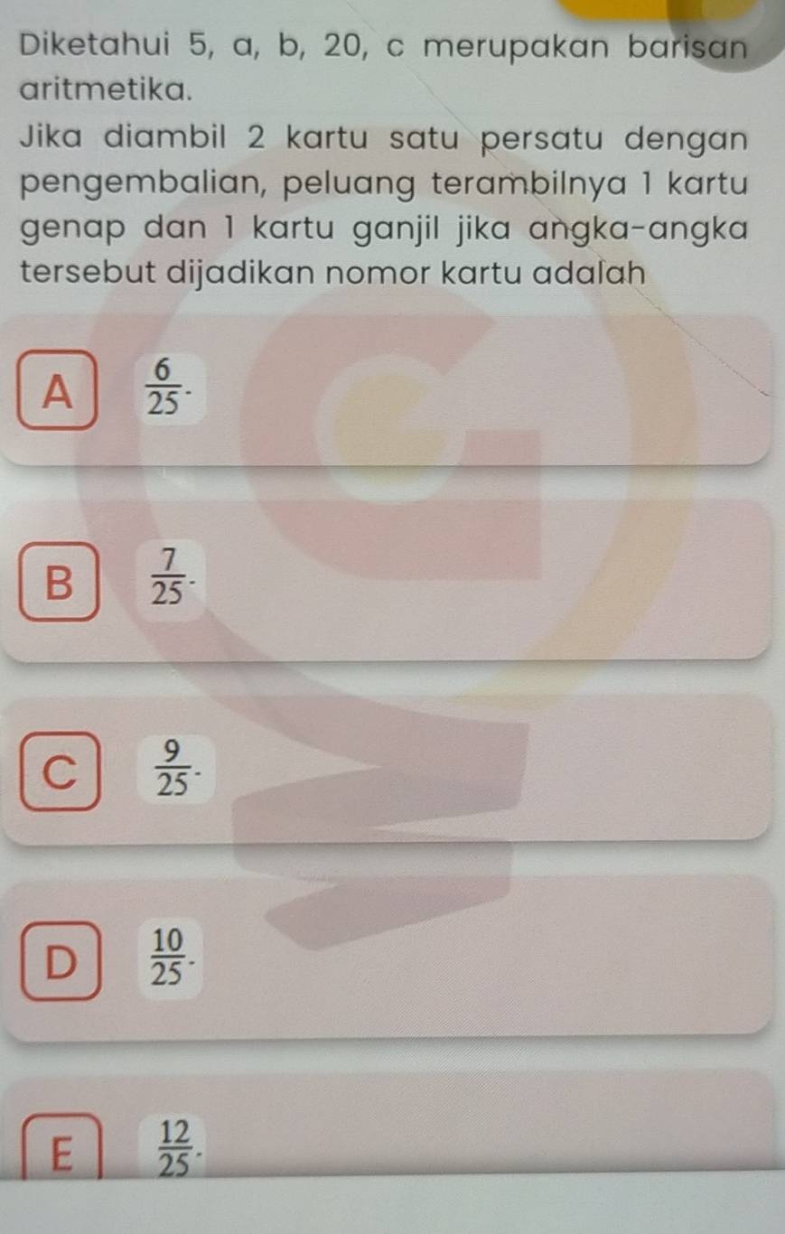 Diketahui 5, a, b, 20, c merupakan barisan
aritmetika.
Jika diambil 2 kartu satu persatu dengan
pengembalian, peluang terambilnya 1 kartu
genap dan 1 kartu ganjil jika angka-angka 
tersebut dijadikan nomor kartu adalah
A  6/25 .
B  7/25 .
C  9/25 .
D  10/25 .
E  12/25 .