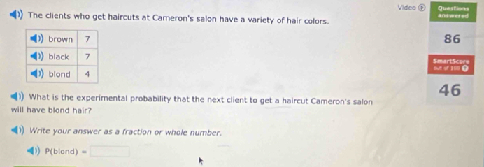 Video Questions 
The clients who get haircuts at Cameron's salon have a variety of hair colors. answered
86
SmartScore 
out of 109 ①
46
What is the experimental probability that the next client to get a haircut Cameron's salon 
will have blond hair? 
Write your answer as a fraction or whole number. 
) P(blond) =□