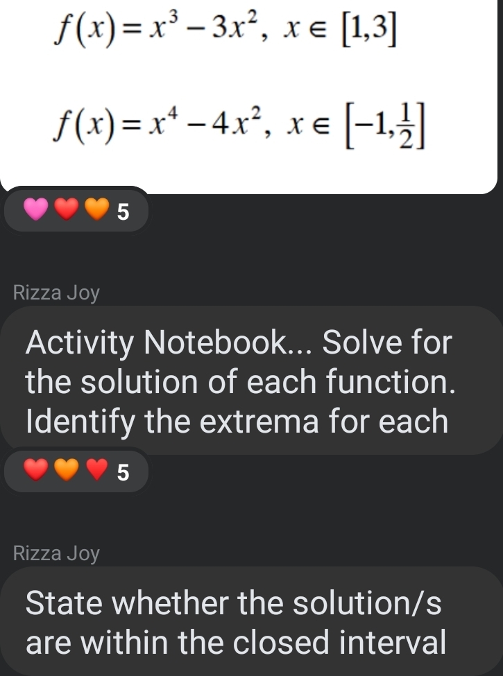 f(x)=x^3-3x^2, x∈ [1,3]
f(x)=x^4-4x^2, x∈ [-1, 1/2 ]
5 
Rizza Joy 
Activity Notebook... Solve for 
the solution of each function. 
Identify the extrema for each 
5 
Rizza Joy 
State whether the solution/s 
are within the closed interval