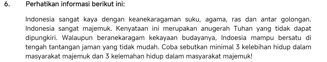 Perhatikan informasi berikut ini: 
Indonesia sangat kaya dengan keanekaragaman suku, agama, ras dan antar golongan. 
Indonesia sangat majemuk. Kenyataan ini merupakan anugerah Tuhan yang tidak dapat 
dipungkiri. Walaupun beranekaragam kekayaan budayanya, Indoesia mampu bersatu di 
tengah tantangan jaman yang tidak mudah. Coba sebutkan minimal 3 kelebihan hidup dalam 
masyarakat majemuk dan 3 kelemahan hidup dalam masyarakat majemuk!