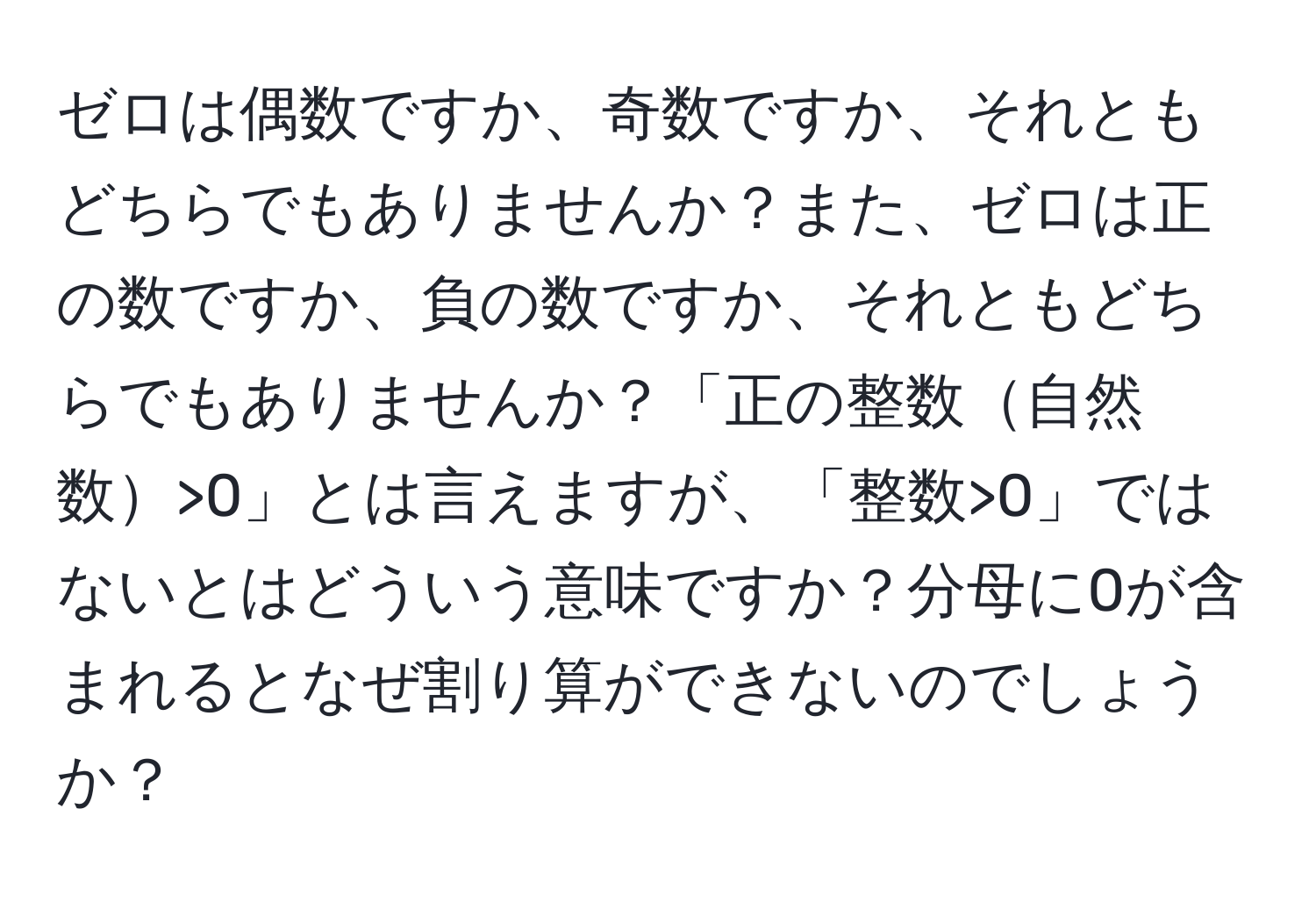 ゼロは偶数ですか、奇数ですか、それともどちらでもありませんか？また、ゼロは正の数ですか、負の数ですか、それともどちらでもありませんか？「正の整数自然数>0」とは言えますが、「整数>0」ではないとはどういう意味ですか？分母に0が含まれるとなぜ割り算ができないのでしょうか？