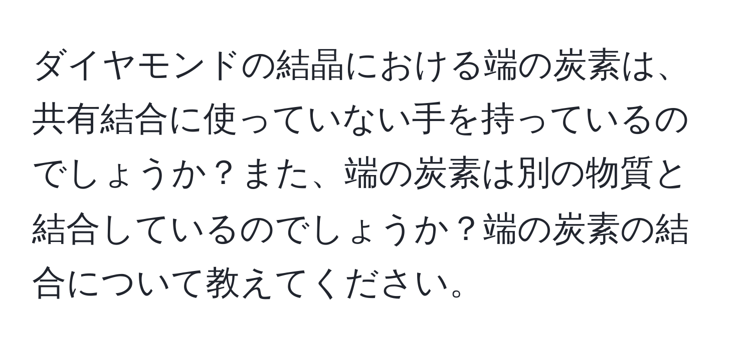 ダイヤモンドの結晶における端の炭素は、共有結合に使っていない手を持っているのでしょうか？また、端の炭素は別の物質と結合しているのでしょうか？端の炭素の結合について教えてください。