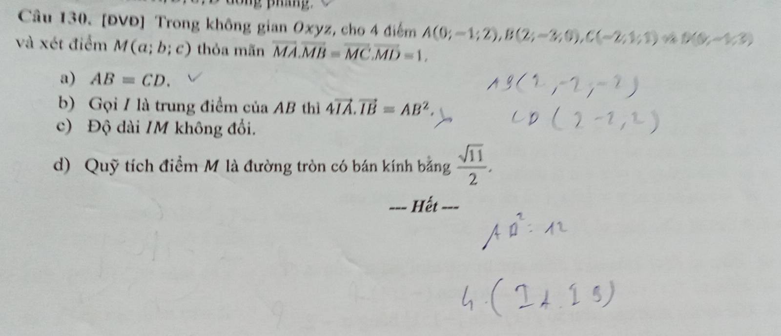 dong phin g . 
Câu 130. [ĐVĐ] Trong không gian Oxyz, cho 4 điểm A(0;-1;2), B(2;-3;0), C(-2;1;1) D(0,-1/3)
và xét điểm M(a;b;c) thỏa mãn vector MA. vector MB=vector MC. vector MD=1. 
a) AB=CD. 
b) Gọi / là trung điểm của AB thì 4vector IA. vector IB=AB^2. 
c) Độ dài /M không đổi. 
d) Quỹ tích điểm M là đường tròn có bán kính bằng  sqrt(11)/2 . 
_ Hết ===