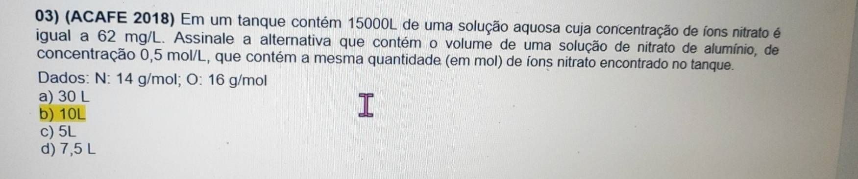 (ACAFE 2018) Em um tanque contém 15000L de uma solução aquosa cuja concentração de íons nitrato é
igual a 62 mg/L. Assinale a alternativa que contém o volume de uma solução de nitrato de alumínio, de
concentração 0,5 mol/L, que contém a mesma quantidade (em mol) de íons nitrato encontrado no tanque.
Dados: N: 14 g/mol; O: 16 g/mol
a) 30 L
b) 10L
c) 5L
d) 7,5 L