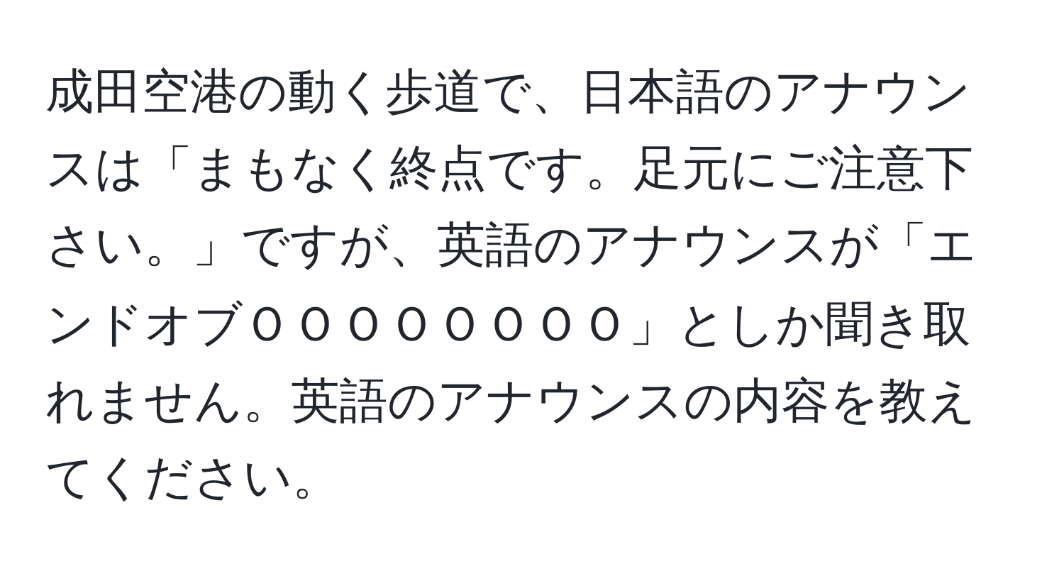 成田空港の動く歩道で、日本語のアナウンスは「まもなく終点です。足元にご注意下さい。」ですが、英語のアナウンスが「エンドオブＯＯＯＯＯＯＯＯ」としか聞き取れません。英語のアナウンスの内容を教えてください。